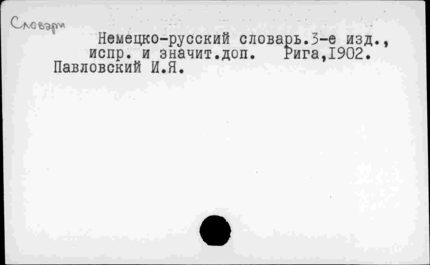 ﻿Саоъ-мг*
Немецко-русский словарь.3-е изд. испр. и значит.доп. Рига,1902.
Павловский И.Я.